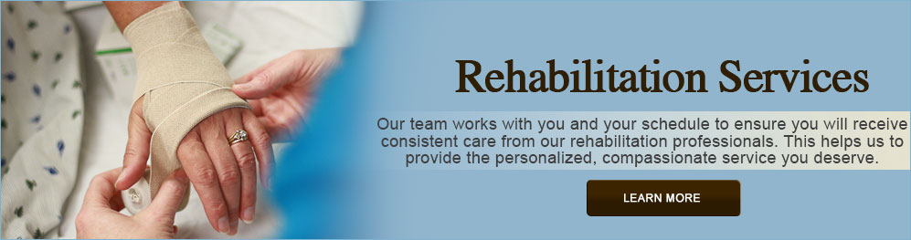 Banner picture of a nurse wrapping a female patients hand. Banner says:
Rehabilitation Services
Our team works with you and your schedule to ensure you will recieve consistent care from our rehabilitation professionals. This hellps us to provide the personalized, compassionate services you deserve.