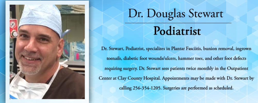Dr. Douglas Stewart Podiatrist

Dr. Stewart, Podiatrist, specializes in Plantar Fasciitis, bunion removal, ingrown toenails, diabetic foot wounds/ulcers, hammer toes, and other foot defects requiring surgery. Dr. Stewart sees patients twice monthly in the Outpatient Center at Clay County Hospital. Appointments may be made with Dr. Stewart by calling 256035301205. Surgeries are performed aas scheduled.