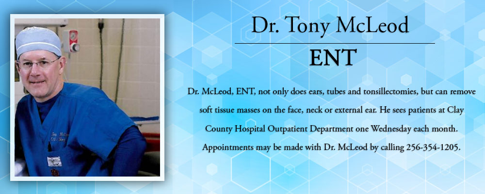 Dr. Tony McLeod ENT
Dr. McLeod, ENT, not only does ears, tubes, and tonsillectomies, but can remove soft tissue masses on the face, neck, or external ear. He sees patients at Clay County Hospital Outpatient Department one Wednesday each month. Appointments may be made with Dr. McLeod by calling
256-354-1205