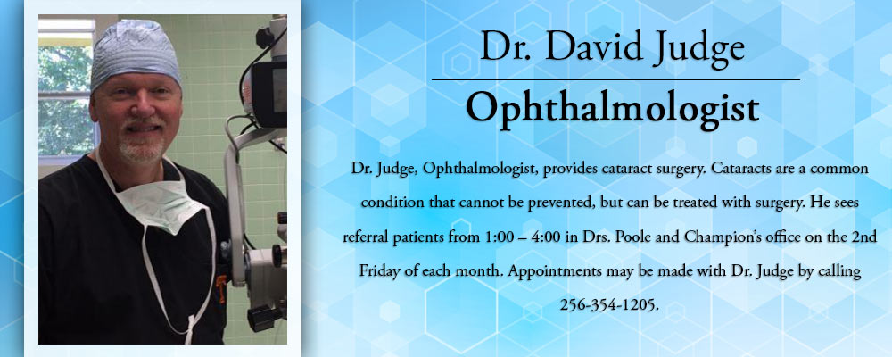 Dr. David Judge
Ophthalmologist
Dr. Judge, Ophthalmologist, provides cataract surgery. Cataracts are a common condition that cannot be prevented, but can be treated with surgery. He sees referral patients from 1:00-4:00 in Drs. Poolr and Champion's office on the 2nd Friday of each month. Appointments may be made with Dr. Judge by calling 256-354-1205