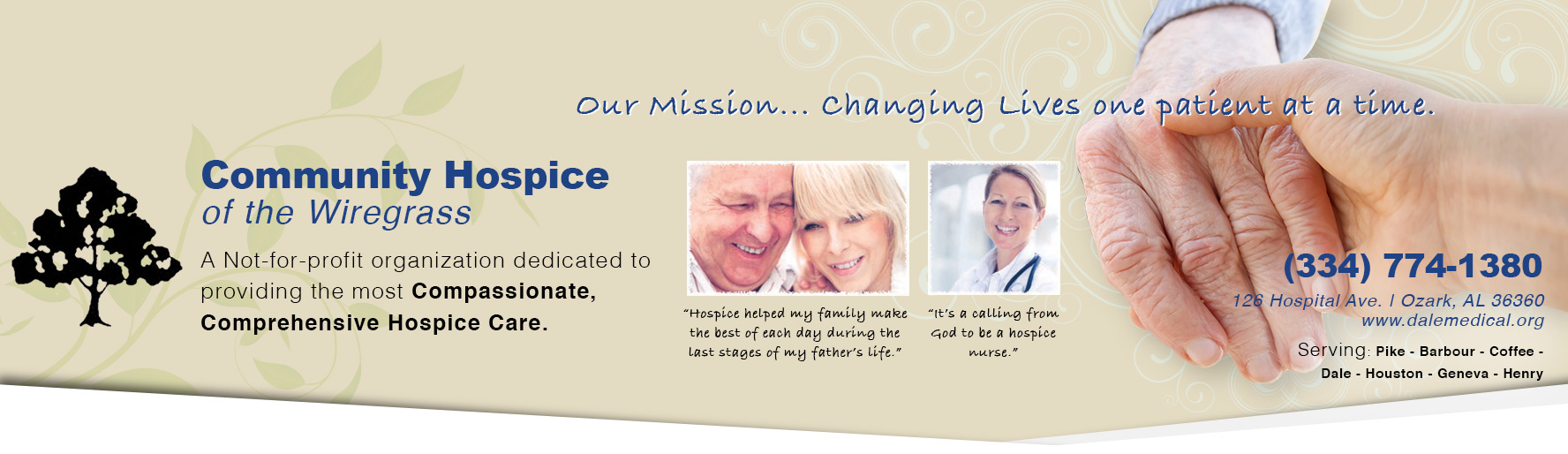 Our Mission...Changing Lives one patient at a time.
Community Hospice of Wiregrass

A not-for-profit organization dedicated to providing the most Compassionate, Comprehensive Hospice Care.

"Hospice helped my family make the best of each day during the last stages of my father's life."
"It's a calling from God to be a hospice Nurse."

(334)774-1380
126 Hospital Ave. | Ozark, AL 36360
www.dalemedical.org

Serving:
Pike
Barbour
Coffee
Dale
Houston
Geneva
Henry