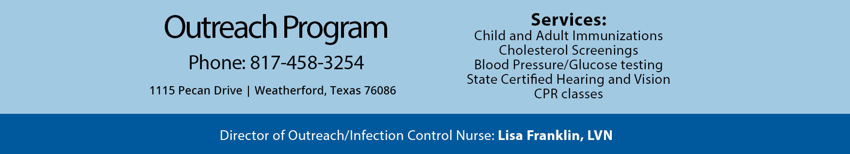 Outreach Program
Phone: 817-458-3254
1115 Pecan Drive
Weatherford, Texas 76086

Services:

Child and Adult immunizations
Cholesterol Screenings
Blood Pressure/ Glucose testing
State Certified Hearing and Vision 
CPR classes

Director of Outreach /Infection Control Nurse:
Lisa Franklin, LVN