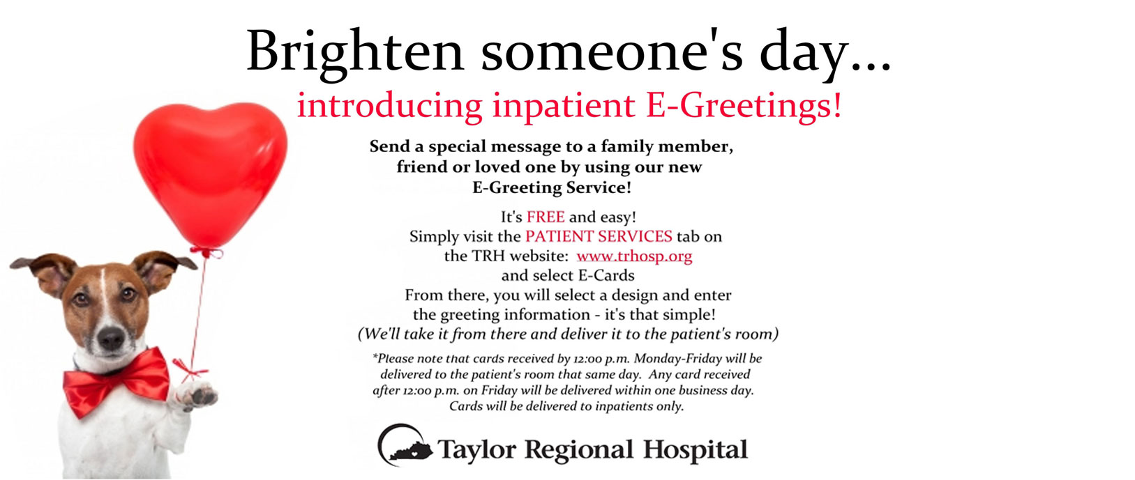Brighten Someone's Day...
Introducing Inpatient E-Greetings!
Send a special message to a family member, friend, or loved one by using our new E-Greeting Service!
It's FREE and easy! Simply visit the PATIENT SERVICES tab on the TRH website: www.trhodp.oth snd select E-Cards. From there, you will select a design and enter the greeting information- it's that simple! (We'll take it. from there and deliver it to the patients room)

*Please note that cards received by 12:00 p.m. Monday-Friday will be delivered to the patient's room the same day. Any card received after 12:00 p.m. on Friday will be delivered within one business day. Cards will be delivered to inpatients only.