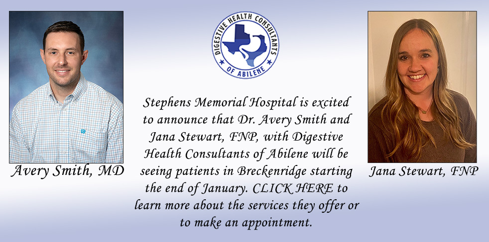 Stephens Memorial Hospital is excited to announce that Dr. Avery Smith and Jana Stewart, FNP, with Digestive Health Consultants of Abilene will be seeing patients in Breckenridge starting the end of January. CLICK HERE to learn more about the services they offer or make an appointment.

Digestive Health Consultants of Abilene

Avery Smith- MD
Jama Stewart, fnp