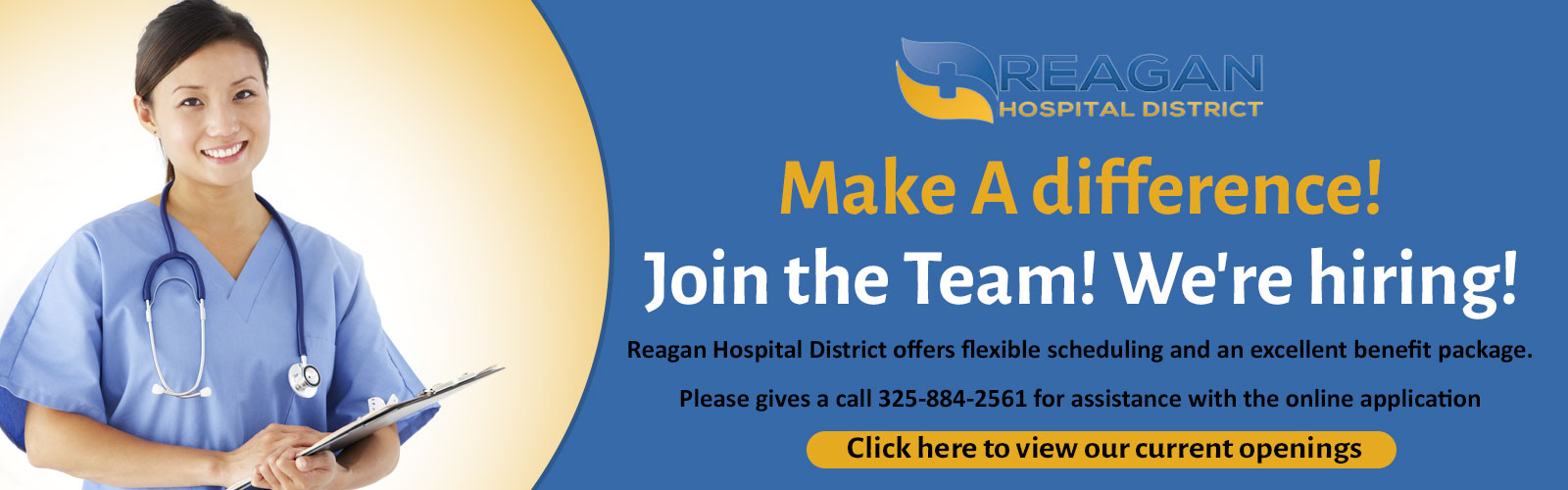 Banner picture of a female Nurse smiling. She is holding a clipboard. Banner says:

REAGAN HOSPITAL DISTRICT
Make A Difference!
Join the team! We're hiring!
Reagan Hospital District offers flexible scheduling and an excellent benefit package.
Please give us a call 325-884-2561 for assistance with the online application
(((Click here to view our current openings)))