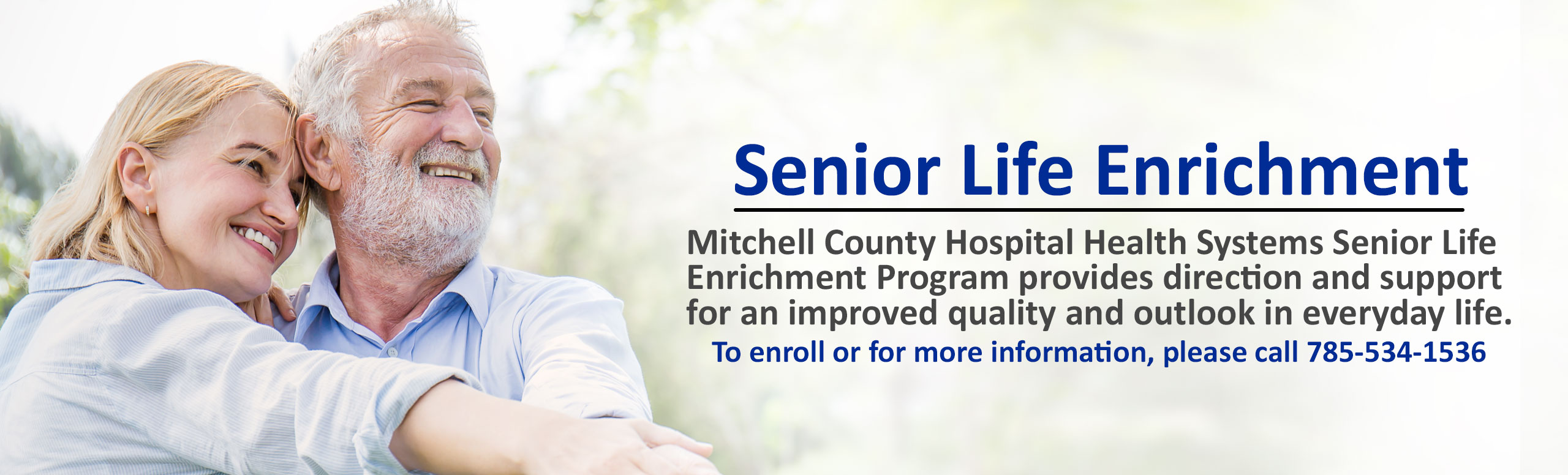 Banner picture of an older couple standing outside smiling.
Banner says:

Senior Life Enrichment

Mitchell County Hospital Health System Senior Life Enrichment Program provides direction and support for an improved quality and outlook in everyday life.
To enroll or for more information, please call 785-534-1536