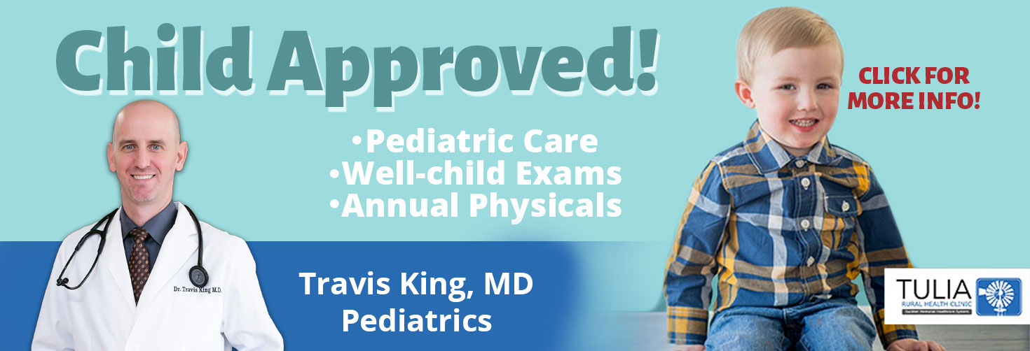 Banner picture of Dr. King and a little toddler boy smiling. Banner says:

Child Approved!
*Pediatric Care
*Well-child Exams
* Annual Physicals

Travis King, MD Pediatrics

TULIA
RURAL HEALTH CLINIC
(Windmill Logo)

CLICK FOR MORE INFO!