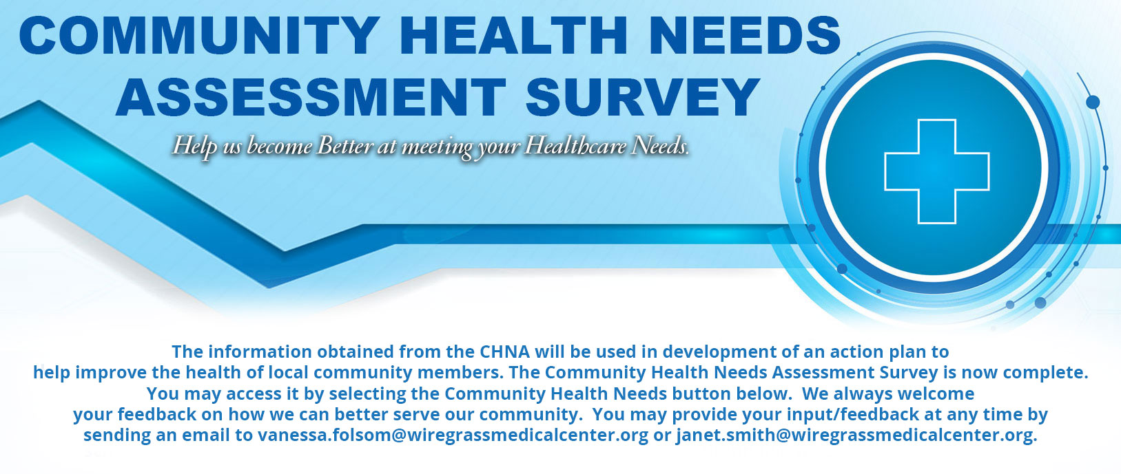 Banner that says: 
COMMUNITY HEALTH NEEDS ASSESSMENT SURVEY
Help us become Better at meeting your Healthcare Needs.

The information obtained from the CHNA will be used in the development of an action plan to help improve the health of local community members. The Community Health Needs Assessment Survey is now complete.  You may access it by selecting the Community Health Needs button below.  We always welcome your feedback on how we can better serve our community. You may provide your input/feedback at any time by sending an email to vanessa.folsom@wiregrassmedicalcenter.org or janet.smith@wiregrassmedicalcenter.org.