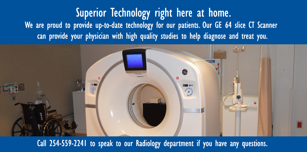 Superior Technology right at home.

We are proud to provide up-to-date technology for our patients. Our GE 64 slice CT Scanner can provide your physician with a high quality studies to help diagnose and treat you.

Call 254-559-2241 to speak to our Radiology Department if you have any questions.