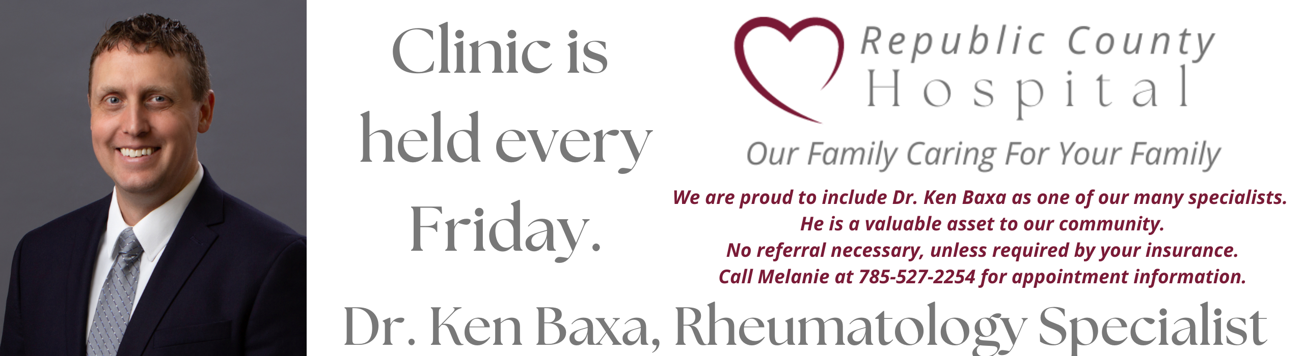 Banner picture of Dr Ken Baxa, Rheumatology Specialist. Banner says:
Now Holding Clinic every Friday 
Dr. Ken Bexa, Rheumatology Specialist.

Republic County HOSPITAL
We are proud to include Dr. Ken Baxa as one of our many specialists. He is a valuable asset to our community. No referral necessary, unless required by your insurance. Call Melanie at 785-527-2254 for appointment information.