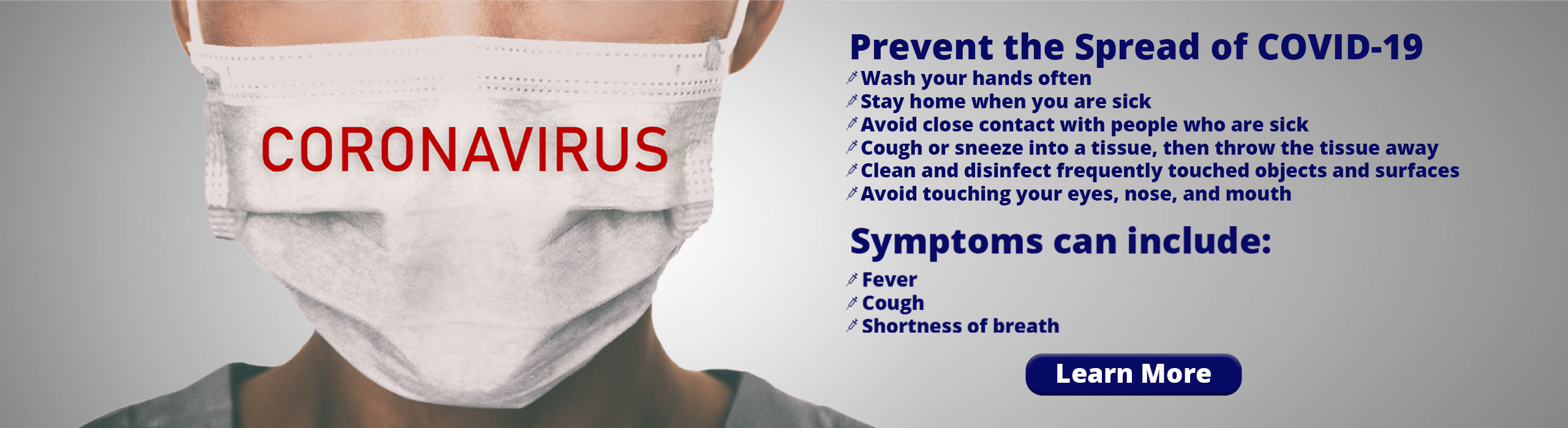 Banner picture of a nurse wearing a mask- It has font over it:
CORONAVIRUS

Prevent the Spread of COVID-19
	Wash your hands often
	Stay home when you are sick
	Avoid close contact with people who are sick
	Cough or sneeze into a tissue, then throw the tissue away
	Clean and disinfect frequently touched objects and surfaces
	Avoid touching your eyes, nose, and mouth

Symptoms include: Fever, Cough, Shortness of breath