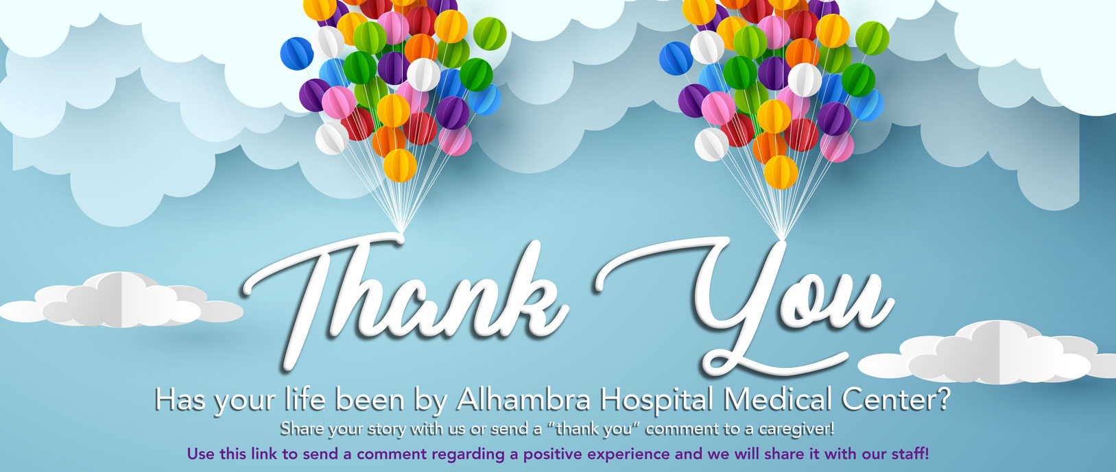 Banner picture of clouds with a bunch of balloons.

Banner says: Thank You
Has your life been by Alhambra Hospital Medical Center?
Share your story with us or send a "thank you" comment to a caregiver!
Use this link to send a comment regarding a positive experience and we will share it with our staff!