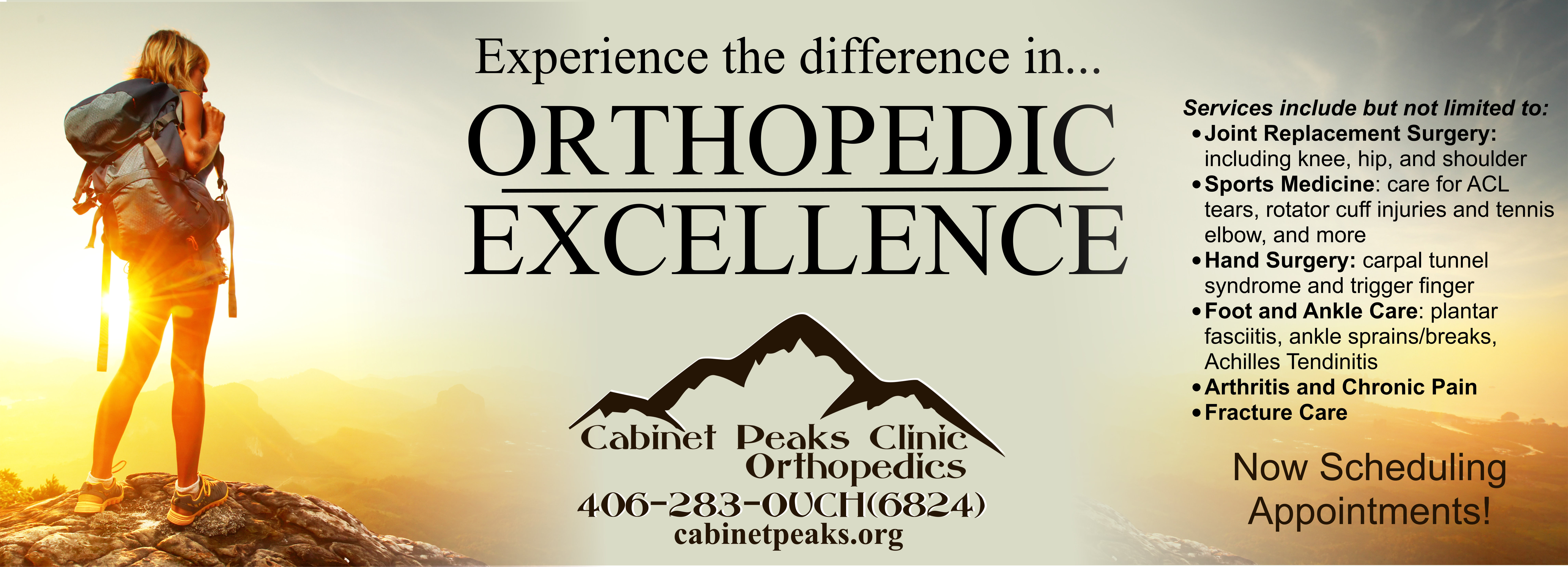 Experience the difference in Orthopedic Excellence

Services include but not limited to:
* Joint Replacement Surgery:
including knee, hip, and shoulder 

* Sports Medicine: care for AXL tears, rotator cuff injuries  and tennis elbow elbow, and more

*Hand Surgery: Carpal tunnel syndrome and trigger finger

*Foot and Ankle Care: plantar fasciitis, ankle sprains /breaks, Achilles Tendinitis 

*Arthritis and Chronic Pain

* Fracture Care

Now Scheduling Appointments!


Cabinet Peaks Clinic Orthopedics 
406-283-OUCH (6824)
cabinetpeaks.org