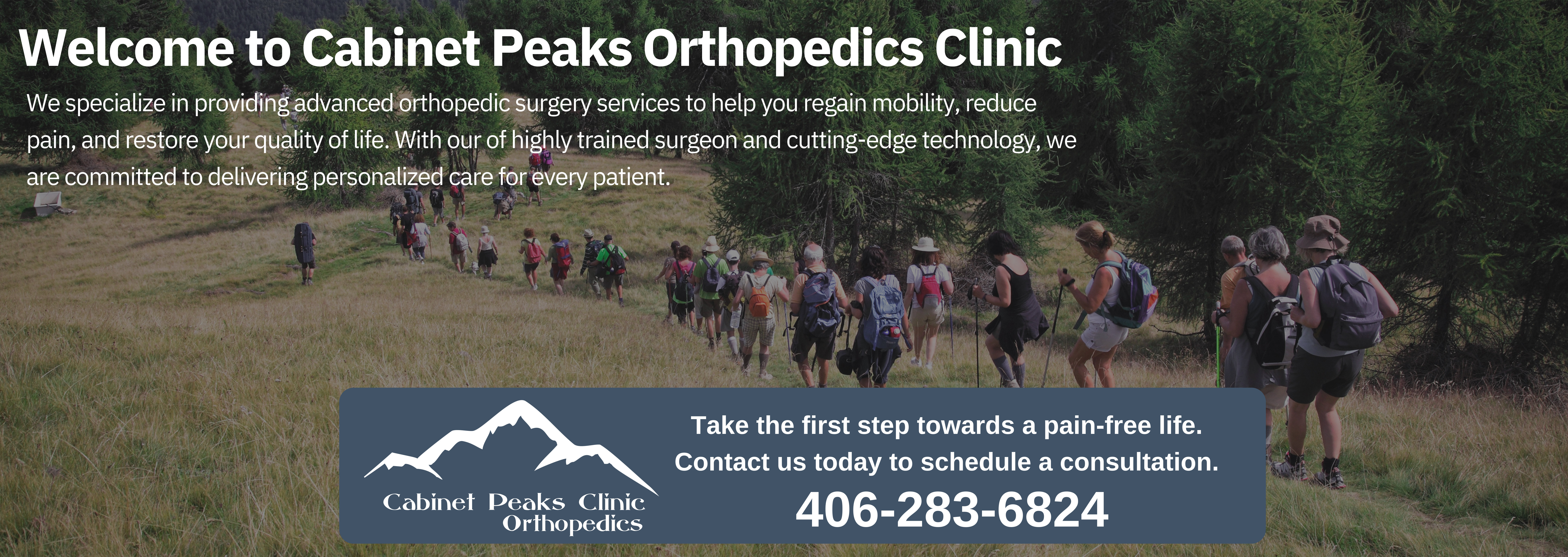 Experience the difference in Orthopedic Excellence

Services include but not limited to
Joint Replacement Surgery
including knee, hip, and shoulder 

Sports Medicine
care for AXL tears, rotator cuff injuries  and tennis elbow elbow, and more

Hand Surgery
Carpal tunnel syndrome and trigger finger

Foot and Ankle Care
 plantar fasciitis, ankle sprains /breaks, Achilles Tendinitis 

Arthritis and Chronic Pain

Fracture Care

Now Scheduling Appointments!


Cabinet Peaks Clinic Orthopedics 
406-283-OUCH(6824)
cabinetpeaks.org