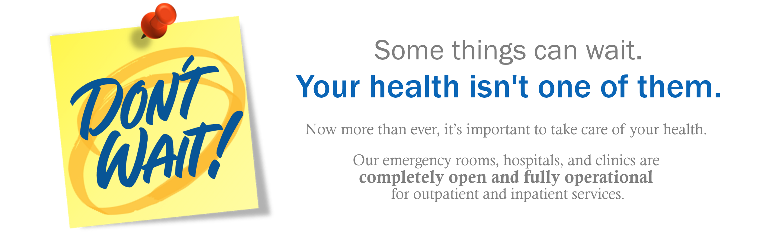 Banner that says:
Dont wait! Somethings can wait. Your health isnt one of them. Now more than ever, it's important to take care of your health. Our Emergency rooms, hospital, and clinics are completely open and fully operational for outpatient and inpatient services.