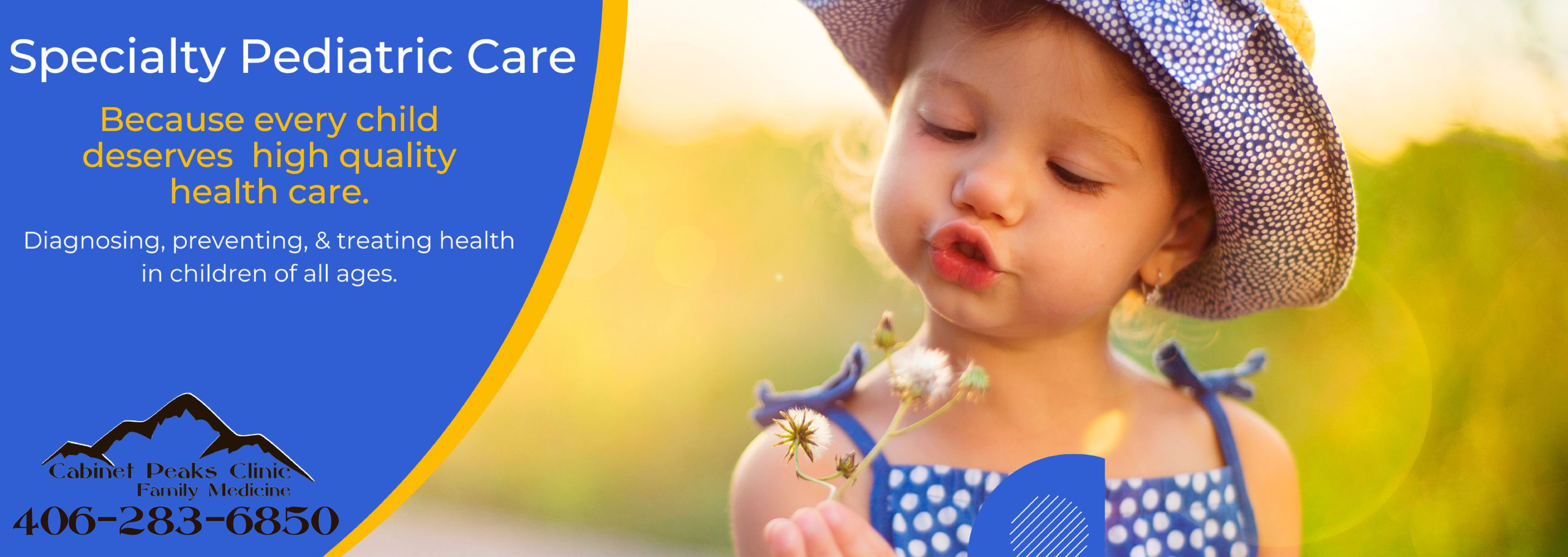 Banner picture of a female toddler holding a dandelion and looking down at it. Banner says:

Specialty Pediatric Care

Because every child deserves high quality health care.

Diagnosing, preventing, & treating health in children of all ages.

(Cabinet Peaks Clinic Family Medicine (Mountain outline logo) 406-283-6850