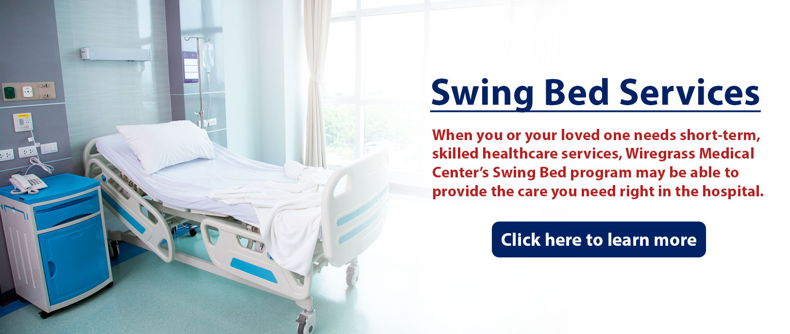 Banner picture of a hospital room that has a swing bed, side table, phone, and window. Banner says:

Swing Bed Services

When you or your loved one needs short-term, skilled healthcare services, Wiregrass Medical Center Swing Bed program may be able to provide the care you need right in the hospital.