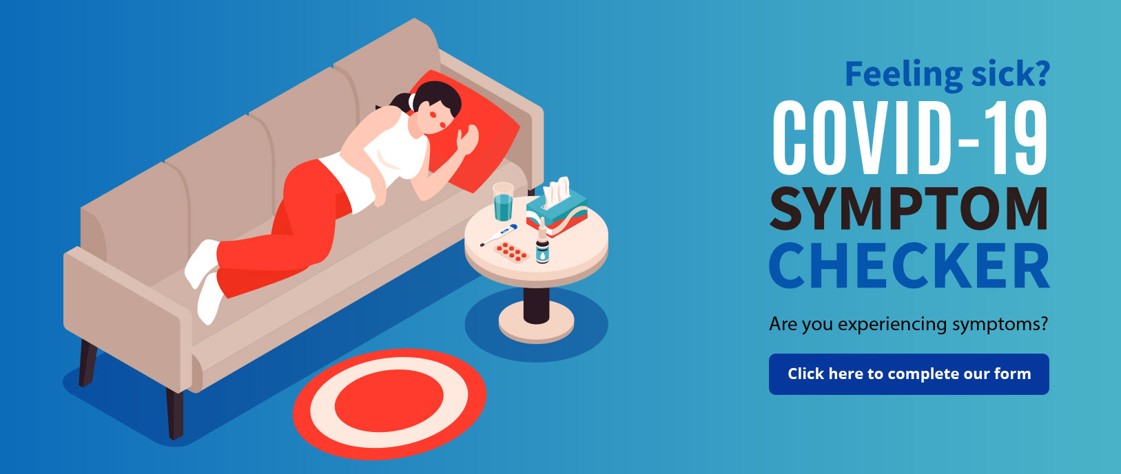 Banner Graphic of a woman lying down on a couch next to a side table that has a cup of water, Kleenex, pills, nasal spray, and thermometer. Banner says:

Feeling Sick?
Covid-19
SYMTOM CHECKER
Are you experiencing symptoms?
Click here to complete our form