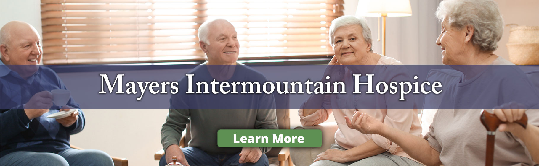 Banner Picture of a group of elderly people sitting around a coffee table while having coffee and enjoying each others company. There is two males and two females smiling. Banner says:

Mayers Intermountain Hospice

(Click here for more info)