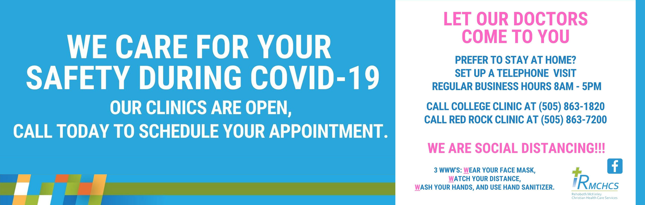 Banner that says:

WE CARE FOR YOUR SAFETY DURING COVID-19
OUR CLINICS ARE OPEN, CALL TODAY TO SCHEDULE YOUR APPOINTMENT.

LET OUR DOCTOR COME TO YOU
PREFER TO STAY AT HOME?
SET UP A TELEPHONE VISIT
REGULAR BUSINESS HOURS 8AM-5PM

CALL COLLEGE CLNIC AT (505) 863-1820
CALL RED ROCK CLINIC AT (505)863-7200

WE ARE SOCIAL DISTANCING!!!

3 WWWW'S: WEAR YOUR FACE MASK, WATCH YOUT DISTANCE, WASH YOUR HANDS, AND USE HAND SANITIZIER