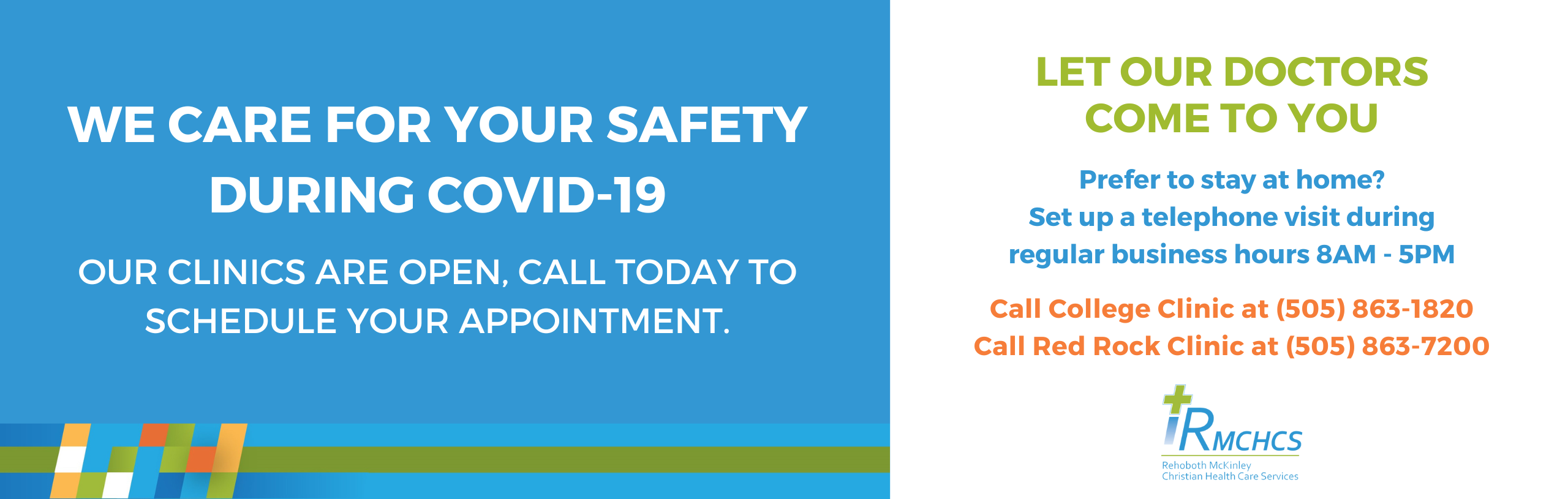 Banner that says:

WE CARE FOR YOUR SAFETY DURING COVID-19
OUR CLINICS ARE OPEN, CALL TODAY TO SCHEDULE YOUR APPOINTMENT.

LET OUR DOCTOR COME TO YOU
PREFER TO STAY AT HOME?
SET UP A TELEPHONE VISIT
REGULAR BUSINESS HOURS 8AM-5PM

CALL COLLEGE CLNIC AT (505) 863-1820
CALL RED ROCK CLINIC AT (505)863-7200