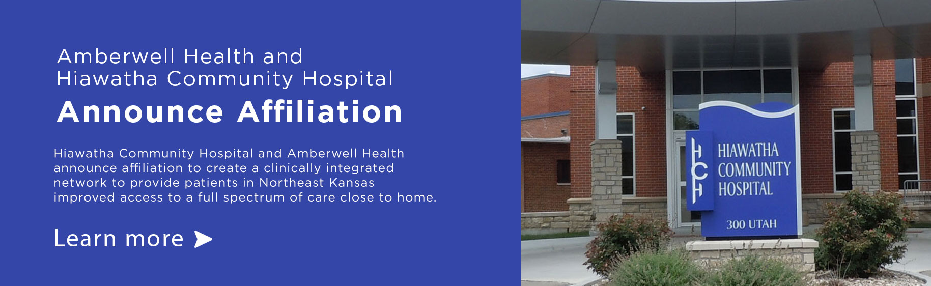 Banner picture of Hiawatha Community Hospital 
300 UTAH

Amberwell Health and Community Hospital and announce  affiliation to create a clinically integrated network to provide patients in Northeast Kansas improved access to a full spectrum of care of care close to home
-Learn More