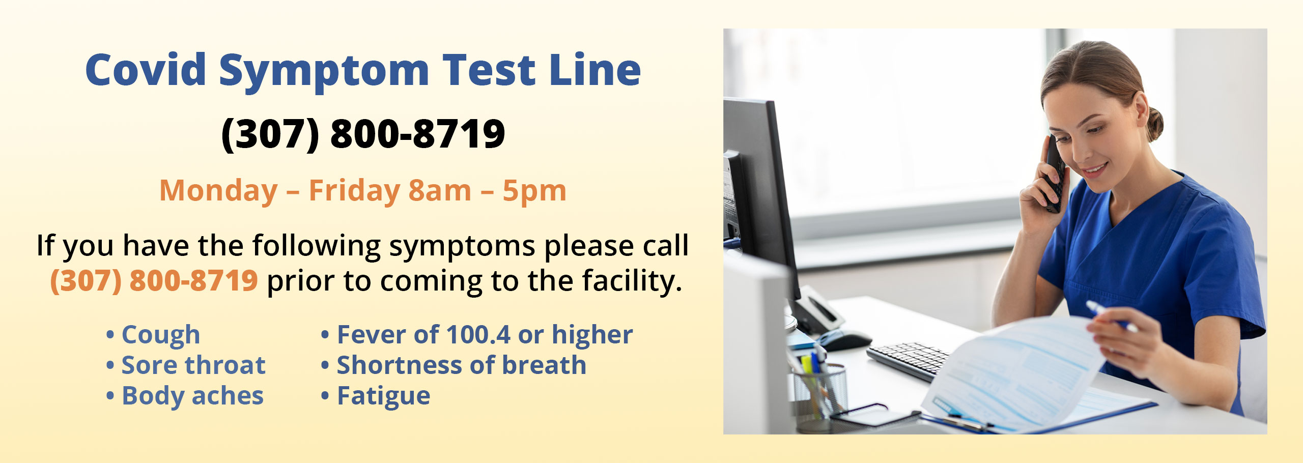 Banner Picture that says:
COVID Symptom Line
(307) 800-8719
Monday-Saturday 8:00 am- 8:00 pm
If you have the following symptoms please call (307) 800-8719 prior to coming to the facility
-Cough -Sore throat -Body aches -Fever of 100.4 or higher -Shortness of breath -Fatigue