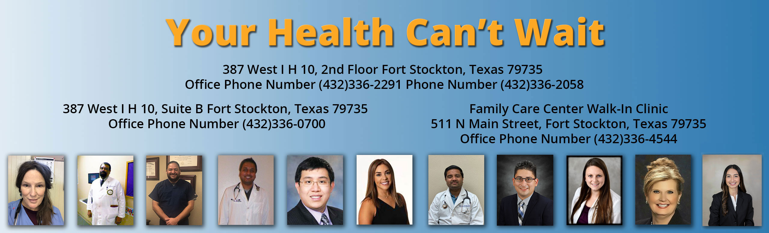 Banner picture of our Physicians (Males and Females). Banner says:
Your Health Can't Wait
387 West I H 10, 2nd Floor Fort Stockton, Texas 79735

 Office Phone Number (432)336-2291 Phone Number (432)336-2058

 

387 West I H 10, Suite B Fort Stockton, Texas 79735 Office Phone Number (432)336-0700

 

Family Care Center Walk-In Clinic

511 N Main Street, Fort Stockton, Texas 79735

Office Phone Number (432)336-4544