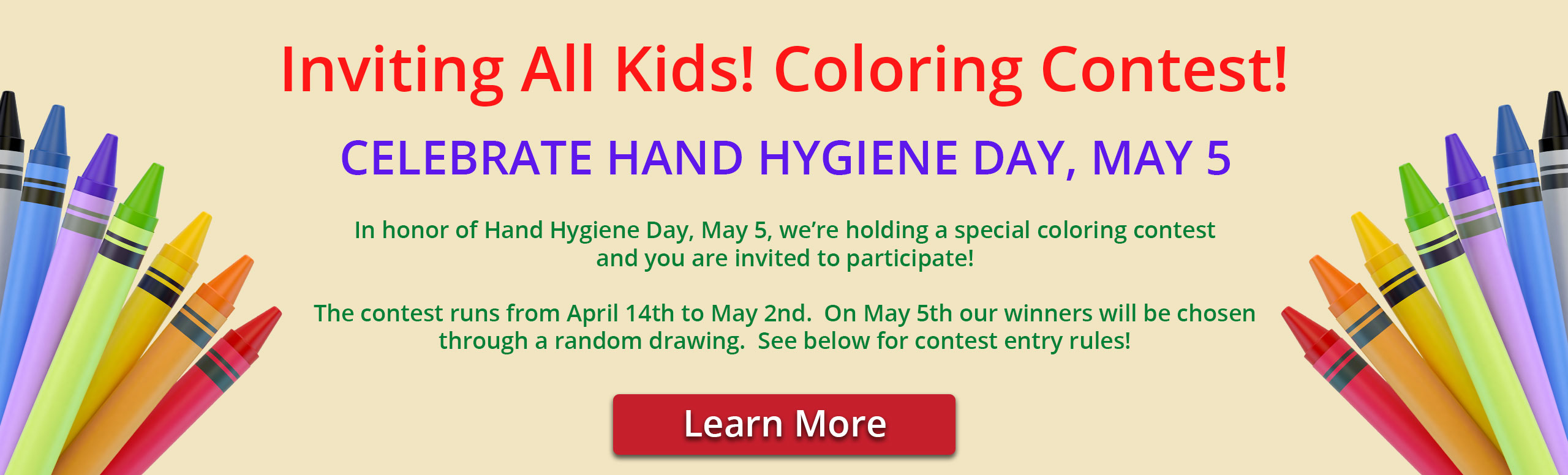 Banner picture of colorful crayons on each side of banner.

Banner says:
Inviting All Kids! Coloring Contest!

CELEBRATE HAND HYGIENE DAY, MAY 5

In honor of Hand Hygiene Day, May 5, we're holding a special coloring contest and you are invited to participate

The contest runs from April 14th to May 2nd. On May 5th our winners will be chosen through a random drawing. See below for contest entry rules!

Link to click says:
Learn More