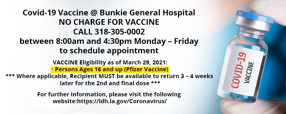 Banner picture of the COVID-19 VACCINE. Banner says:

Covid-19 Vaccine @Bunkie General Hospital

NO CHARGE FOR VACCINE

CALL 318-305-0002

between 8:00am and 4:30pm Monday – Friday

to schedule appointment

VACCINE Eligibility as of March 29, 2021:

· Persons Ages 16 and up (Pfizer Vaccine)

*** Where applicable, Recipient MUST be available to return 3 – 4 weeks later for the 2nd and final dose ***

NO CHARGE FOR VACCINE

For further information, please visit the following website:https://ldh.la.gov/Coronavirus/