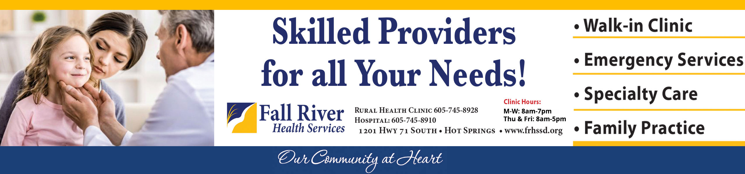 Banner picture of a Physician (male) checking out a little girls neck who is sitting in her moms lap in a Doctors Office.

Banner says:
Skilled Providers for all your Needs!

Fall River Health Services 
Rural Health Clinic 605-745-8929
Hospital: 605-745-8910
1201 Hwy 71 South - Hot Springs

Clinic Hours:
M-W: 8am-7pm
Thu & Fri: 8am-5pm

* Walk-In Clinic
* Emergency Services
*Specialty Care
*Family Practice