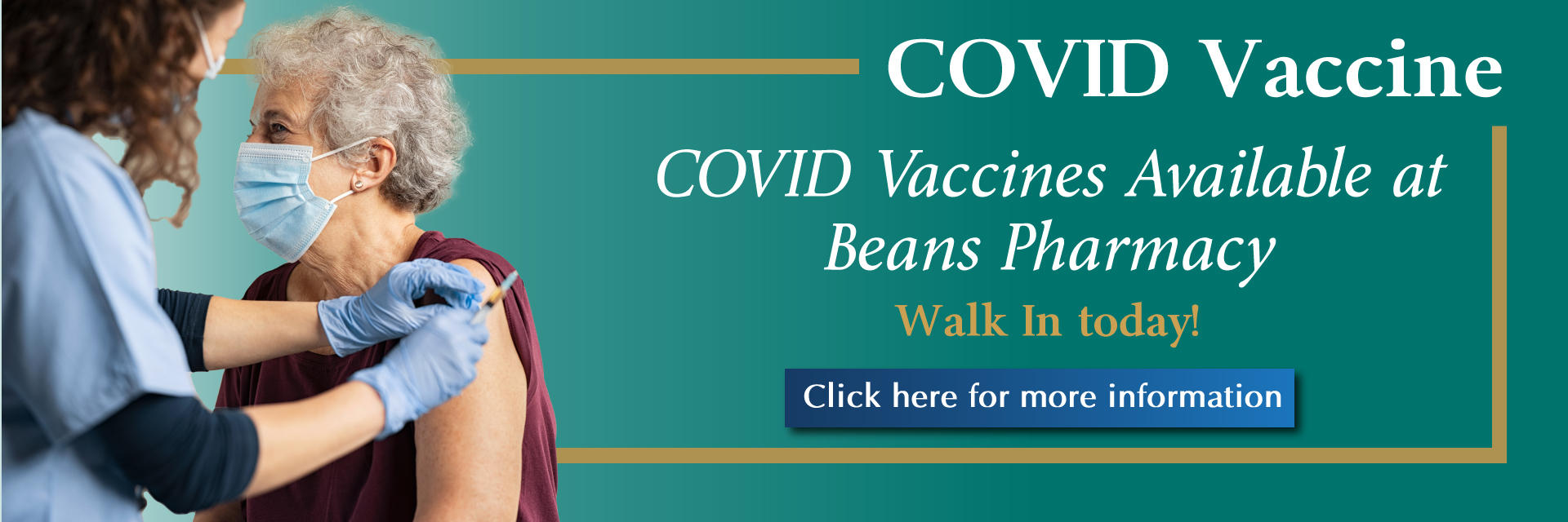 Banner picture of an elderly female patient sitting down and wearing a mask. 
There is a young female Nurse standing up next to her and she is cleaning the patients arm/shoulder so she can be given the Covid Vaccine. The Nurse is wearing a mask, gloves, and holding the COVID shot in her hand. Banner says:
COVID Vaccine
COVID Vaccines Available at Beans Pharmacy
Walk In today!
(Click here for more information)