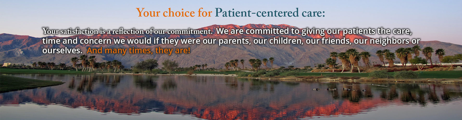 Banner picture of a Beautiful scenery of the sun setting over the mountains with palm trees. Banner says:

Your choice for Patient-centered care:

Your satisfaction is a reflection of our commitment. We are commited to giving our patients the care, time, and concern we would if they were our parents, our children, our friends, our neighbors, or ourselves. And many times, they are!