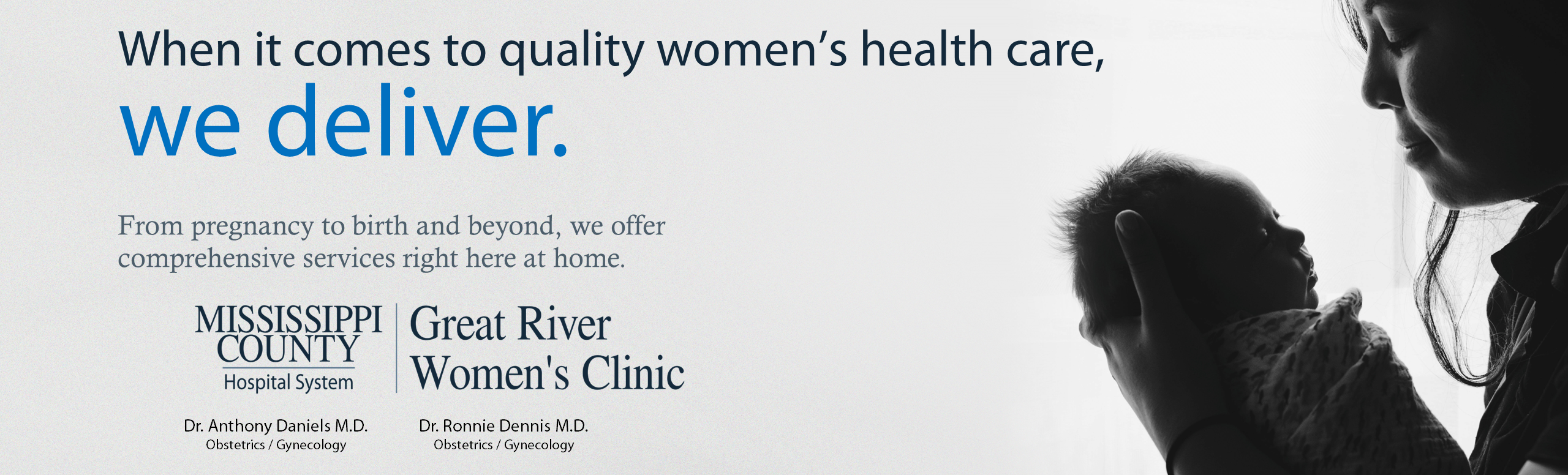 Banner picture of a mother holding her newborn baby looking down at him/her. Banner says:

When it comes to quality women's health care,
we deliver.

From pregnancy to birth and beyond, we offer comprehensive services right here at home.

MISSISSIPPI COUNTY Hospital System
Great River Women's Clinic
A Service of Great River Medical Center

870-838-7277
1100 Medical Drive, Blytheville AR

Dr. Anthony Daniels M.D.
Obstetrics/ Gynecology

Dr. Ronnie Dennis M.D.
Obstetrics/ Gynecology

Paige Vaughn, APRN