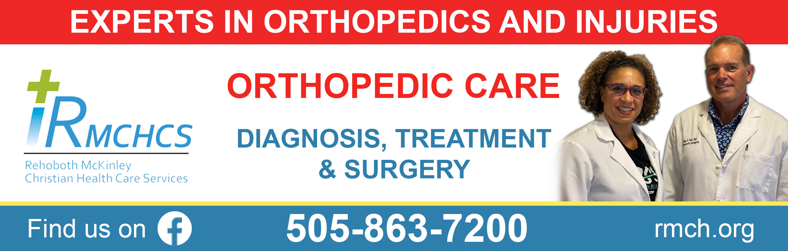 Banner picture of a female and male Physician smiling. Banner says:
EXPERTS IN ORTHOPEDICS AND INJURIES
ORTHOPEDIC CARE
DIAGNOSIS, TREATMEANT, & SURGERY
RMCHCS
Rehoboth Mckinley Christian Health Care Services

Find us on Facebook 
505-863-7200
rich.org