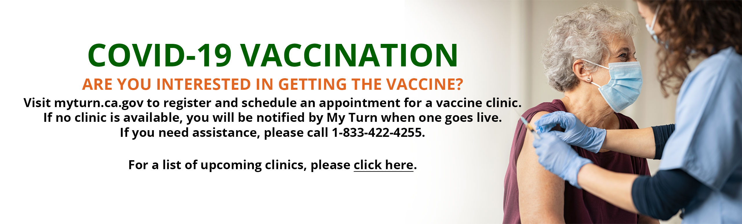 COVID-19 VACCINATION
ARE YOU INTERESTED IN GETTING THE VACCINE? 
Visit myturn.ca.gov to register and schedule an appointment for a vaccine clinic. If no clinic is available, you will be notified by My Turn when one goes live. If you need assistance, please call 1-833-422-4255. 

For a list of upcoming clinics, please click here.