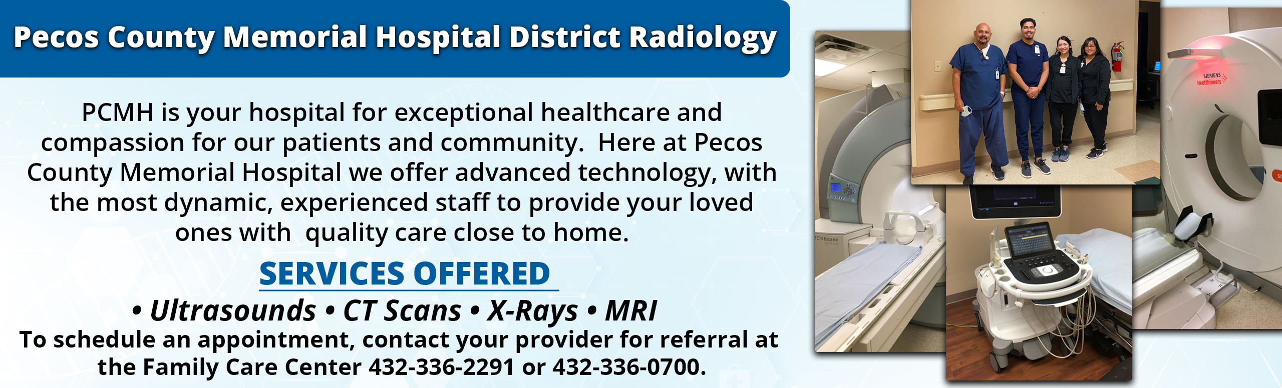Banner picture of New MRI and CT machines. Banner says:

Pecos County Memorial Hospital Radiology

PCMH is your hospital for exceptional healthcare and compassion for our patients and community.  Here at Pecos County Memorial Hospital we offer advanced technology, with the most dynamic, experienced staff to provide your loved ones with  quality care close to home.

Services Offered 
• Ultrasounds • CT Scans • X-Rays • MRI 

To schedule an appointment, contact your provider for referral at 
the Family Care Center 432-336-2291 or 432-336-0700.