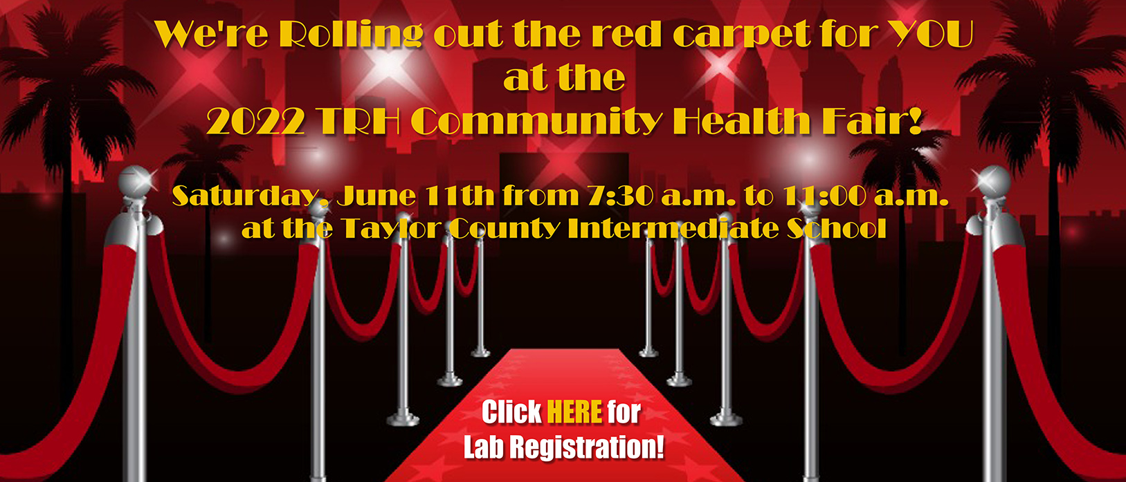 Banner that says:

We're Rolling out the red carpet for YOU at the 2022 TRH Community Health Fair!

Saturday, June 11th from 7:30 a.m. to 11:00 a.m. at the Taylor County Intermediate School


Click HERE for Lab Registration!