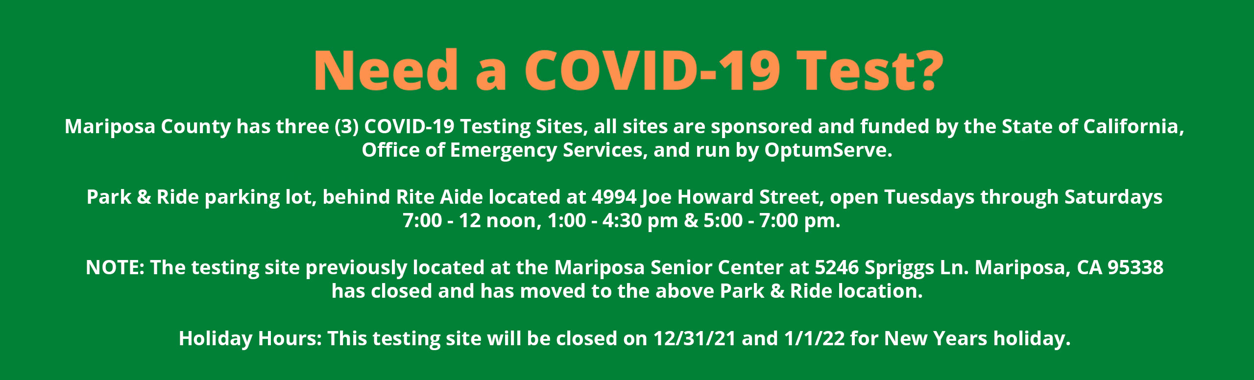 Banner that says:
Need a COVID-19 Test?

Mariposa County has three (3) COVID-19 Testing Sites, all sites are sponsored and funded by the State of California, Office of Emergency Services, and run by OptumServe.

Park & Ride parking lot, behind Rite Aide located at 4994 Joe Howard Street, open Tuesdays through Saturdays 7:00 - 12 noon, 1:00 - 4:30 pm & 5:00 - 7:00 pm.  
NOTE: The testing site previously located at the Mariposa Senior Center at 5246 Spriggs Ln. Mariposa, CA 95338 has closed and has moved to the above Park & Ride location.
Holiday Hours: This testing site will be closed on 12/31/21 and 1/1/22 for New Years holiday.