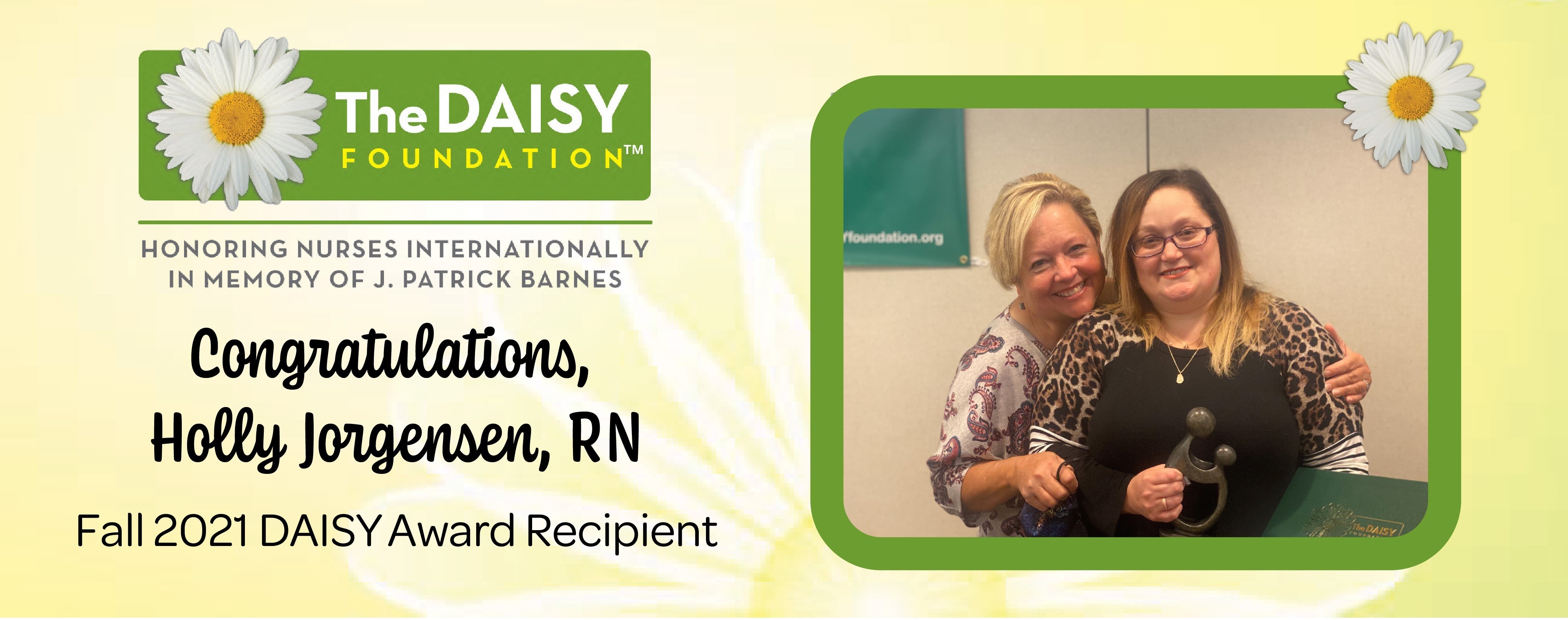 Banner picture of Holly Jorgensen, RN
Banner says:
The DAISY
FOUNDATION

HONORING NURSES INTERNATIONALLY IN MEMORY OF J. PATRICK BARNES
Congratulations,
Holly Jorgensen, RN
Fall 2021 DAISY Award Recipient