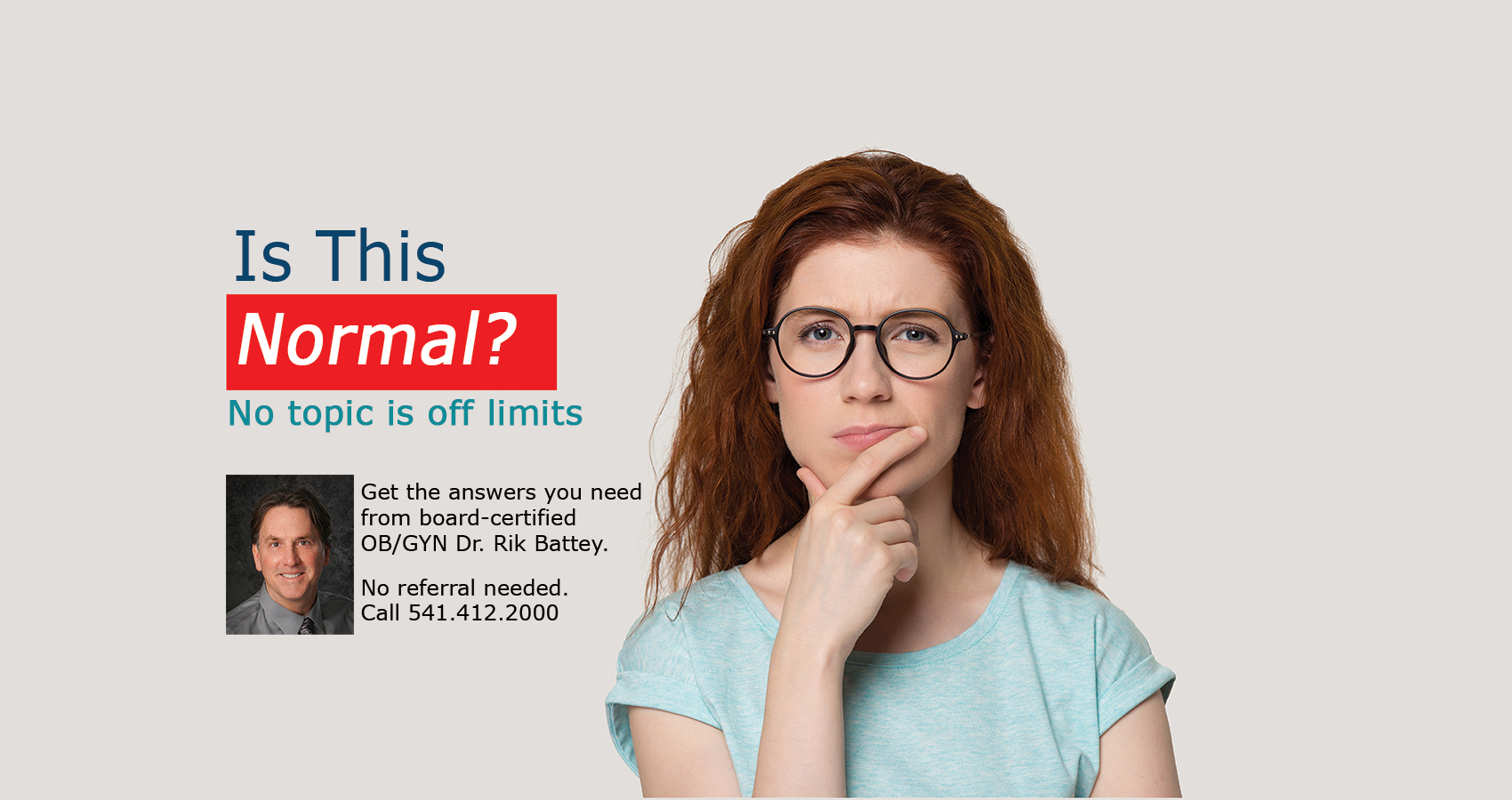 Young woman wondering and looking concerned. Text: Is this normal? No topic is off limits. Get the answers you need from board-certified OB/GYN Dr. Rik Battey. No referral needed. Call 541-412-2000.