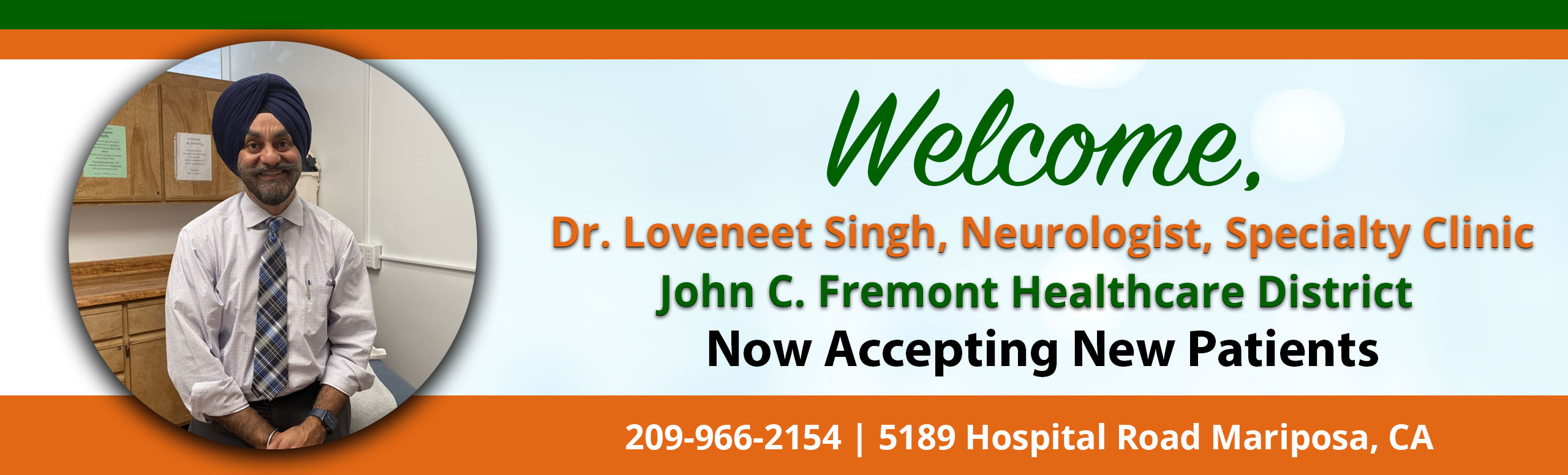 Banner picture of Dr. Loveneet Singh. Banner says:
Welcome, 
Dr. Loveneet Singh, Neurologist, Specialty Clinic
John C. Fremont Healthcare District
Now Accepting New Patients
209-966=2154

 Neurologist
Specialty Clinic
John C. Fremont Healthcare District
Now Accepting New Patients

209-966-2154
5189 Hospital Road Mariposa, CA