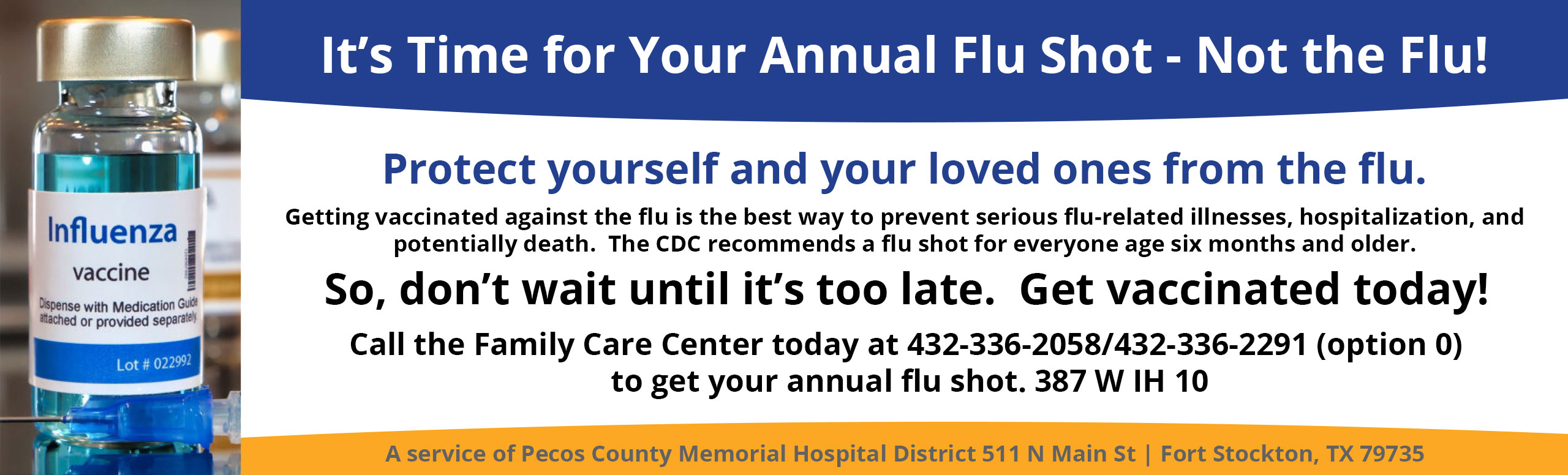It's time for Your Annual Flu Shot- Not the flu!
Protect yourself and your loved ones from the flu.
Getting vaccinated against the flu is the best way to prevent serious flu-related illnesses, hospitalization, and potentially death. The CDC recommends a flu shot for everyone age six months and older.
So, don't wait until it's too late. Get vaccinated today!
Call the Family Care Center today at 432-336-2058/432-336-2291 (option 0) to get your annual flu shot. 387 W IH 10

*A service of Pecos County Memorial Hospital 511 N Main Street | Fort Stockton, TX 79735