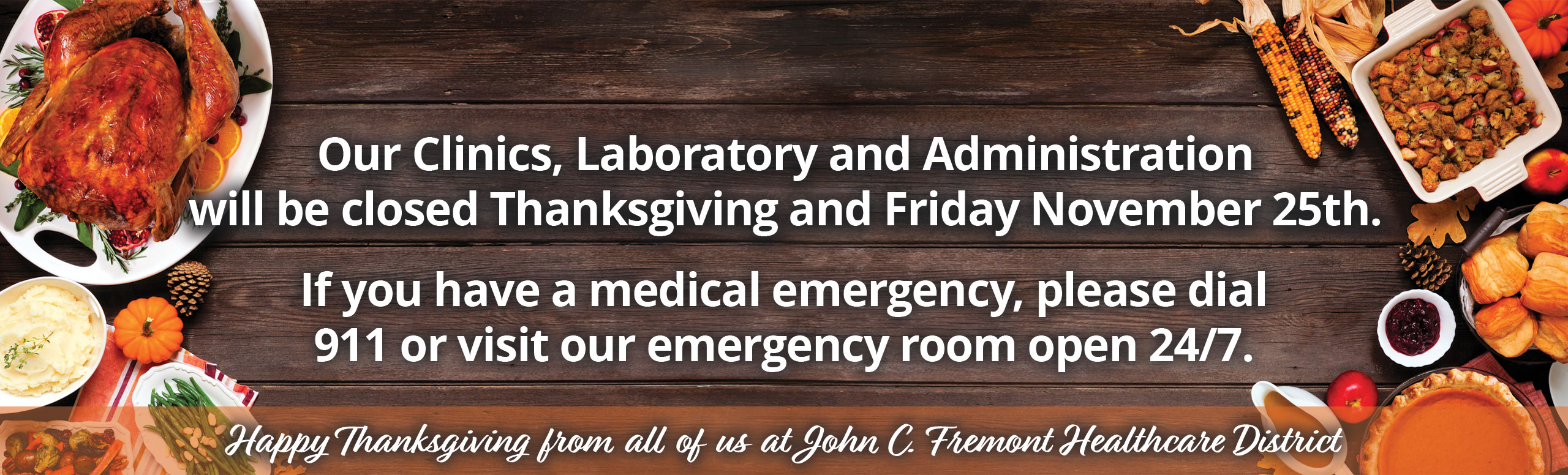 Pictured is a feast of thanksgiving dinner with a banner that states 
Our Clinics, Laboratory and Administration
will be closed Thanksgiving and Friday November 25th.

If you have a medical emergency, please dial
911 or visit our emergency room open 24/7.

Happy Thanksgiving from all of us at John C. Fremont Healthcare District