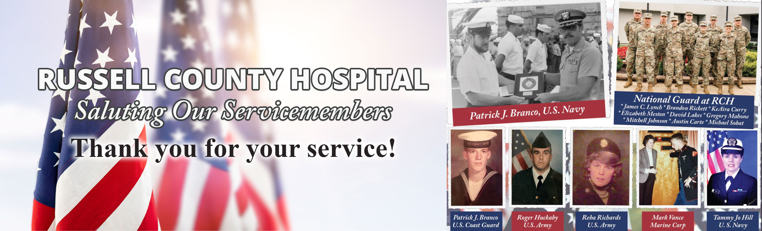 Banner picture of three American Flags and a collage of Service Members.

Patrick J. Branco, U.S. Navy
Patrick J. Branco, U.S. Coast Guard
Roger Huckaby U.S. Army
Reba Richards, U.S. Army
Mark Vance, Marine Corp
Tammy Jo Hill, U.S. Navy

National Guard at RCH
*James C. Lynch
*Brandon Rickett
*KeAira Curry
*Elizabeth Metson
*David Lakes
*Gregory Mabone
*Mitchell Johnson
*Austin Carte
*Michael Sobat

RUSSELL COUNTY HOSPITAL

Saluting Our Servicemembers
Thank you for your service!