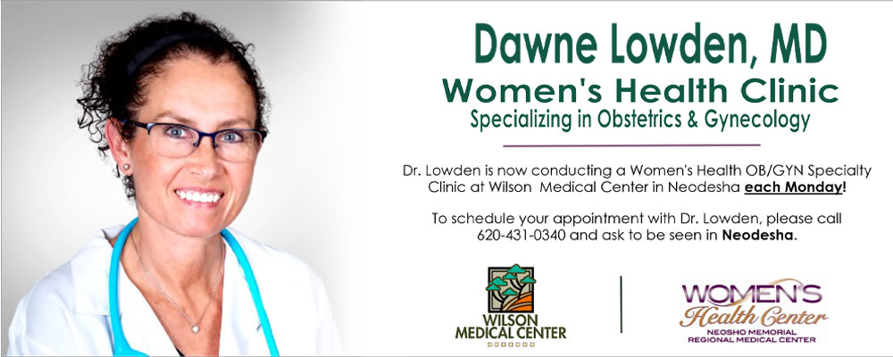 Banner picture of Dr. Dawne Lowden smiling. 
Banner says:
Dawne Lowden, MD
Women's Health Clinic
Specializing in Obstetrics and Gynecology

Dr. Lowden is now conducting a Women's Health OB/GYN Speciality Clinic at Wilson Medical Center in Neaodesha each Monday!

To schedule your appointment with Dr. Lowden, please call 620-431-0340 and ask to be seen in Neodesha.

(WILSON MEDICAL CENTER logo) 
WOMEN'S Health Center
NEOSHO MEMORIAL REGIONAL MEDICAL CENTER