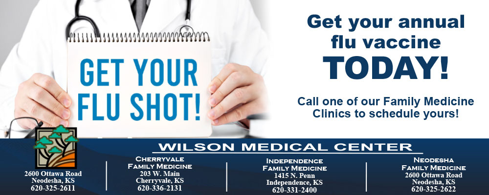 Banner picture of a male Physician wearing a medical coat, tie, and stethoscope around his neck. He is holding a Note Pad that says "Get Your Flu Shot!" 

Banner says:

Get your annual flu vaccine TODAY!
Call one of our Family Medicine Clinics to schedule yours~


Wilson Medical Center

2600 Ottawa Road
Neodesha, KS
620-325-2611

CHERRYVALE
FAMILY MEDICINE
203 W. Main
Cherryvale, KS
620-336=2611

INDEPENDENCE FAMILY MEDICINE
FAMILY MEDICINE
1415 N. Penn
Independencem, KS
620-331-2400

NEODESHA 
FAMILY MEDICINE
2600 Ottawa Road
NeoDESHA, KS
620-325-2622