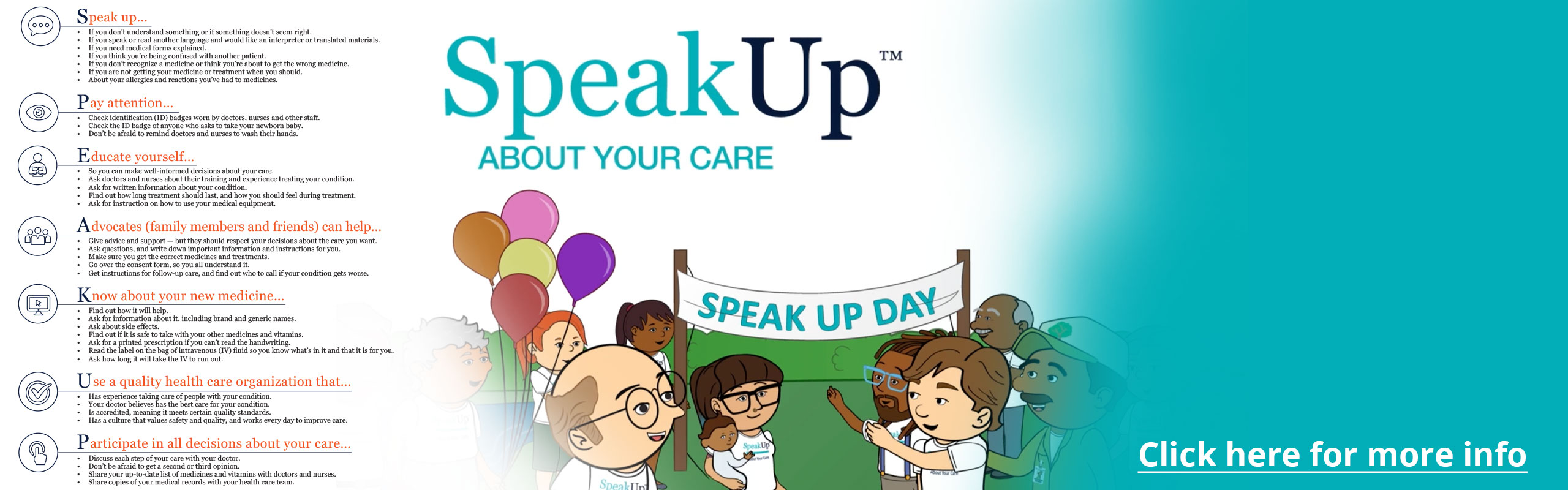 Banner picture graphic of cartoon figure people wearing shirts that say "Speak up about your care" They are outside standing in front of a large banner sign that says "SPEAK UP DAY" 
Someone is holding 5 balloons 

Banner says:
Speak up
Pay attention
Educate yourself
Advocates (family members and friends) can help...
Know about your new medicine...
Use a quality health care organization
Participate in all decisions about your care

(Click here for more info)