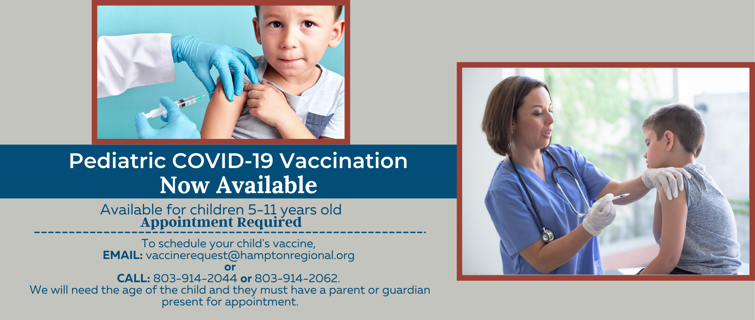 Banner picture of two separate pictures of two little boys getting the Covid-19 Vaccine shot by Nurses. Banner says:

Pediatric COVID-19 Vaccination Now Available
Available for children 5-11 years old 
Appointment Required
To schedule your child's vaccine,
EMAIL: vaccinerequest@hamptonregional.org or
CALL: 803-914-2044 or 803-914-2062. We will need the age of the child and they must have a parent or guardian present for appointment.