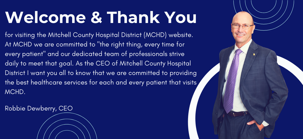 Banner picture of CEO, Robbie Dewberry smiling. Banner says:

Welcome & Thank You
for visiting The Mitchell County Hospital District (MCHD) website.
At MCHD we are committed to "the right thing, every time for every patient" and our dedicated team of professionals strive daily to meet that goal. As the CEO of Mitchell County Hospital District I want you all to know that we are committed to providing the best healthcare services for each and every patient that visits MCHD.

Robbie Dewberry, CEO